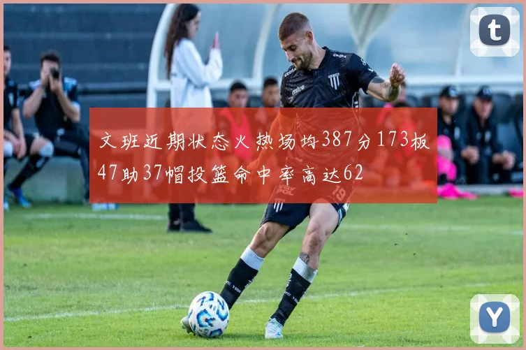 文班近期状态火热场均387分173板47助37帽投篮命中率高达62