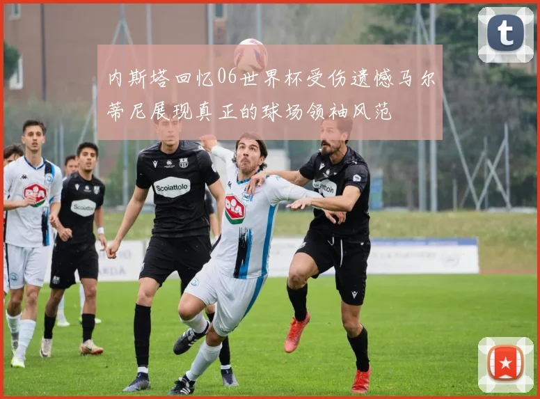 内斯塔回忆06世界杯受伤遗憾马尔蒂尼展现真正的球场领袖风范