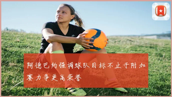 阿德巴约强调球队目标不止于附加赛力争更高荣誉