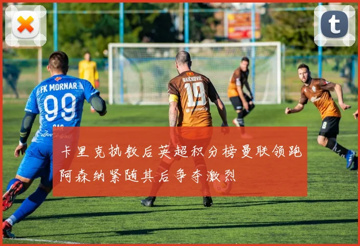 卡里克执教后英超积分榜曼联领跑阿森纳紧随其后争夺激烈