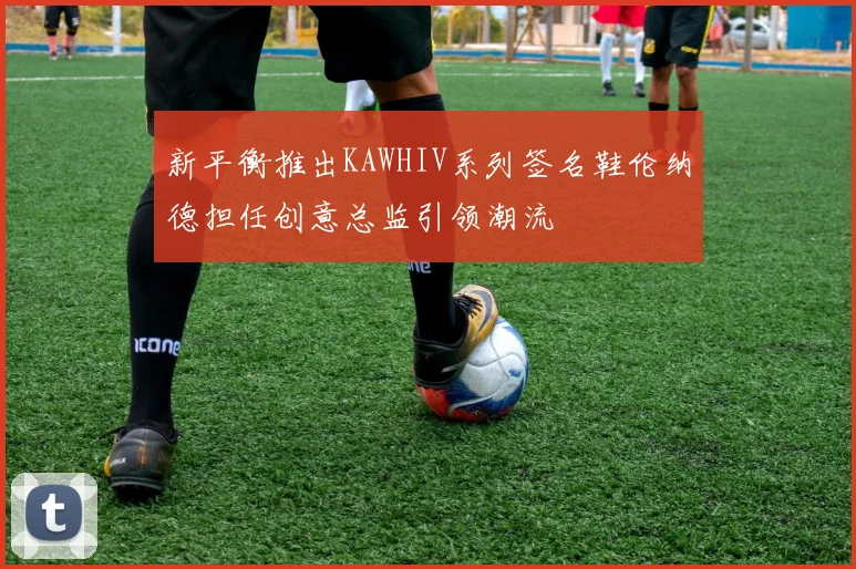 新平衡推出KAWHIV系列签名鞋伦纳德担任创意总监引领潮流