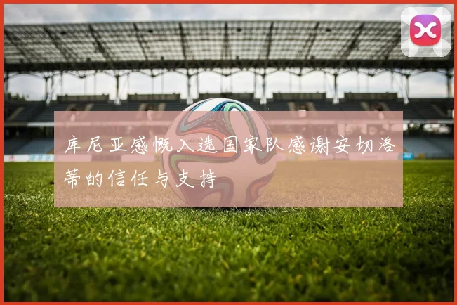库尼亚感慨入选国家队感谢安切洛蒂的信任与支持