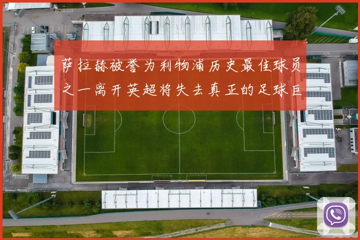 萨拉赫被誉为利物浦历史最佳球员之一离开英超将失去真正的足球巨星