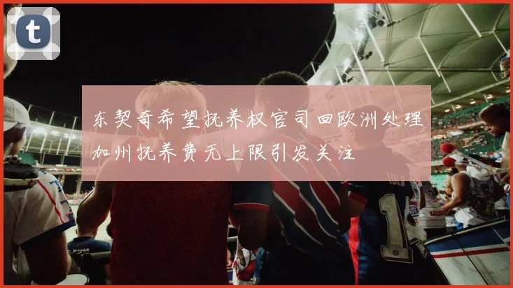 东契奇希望抚养权官司回欧洲处理加州抚养费无上限引发关注