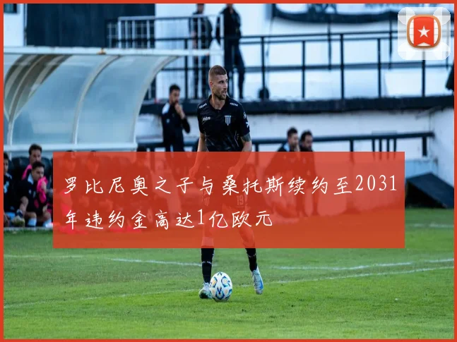 罗比尼奥之子与桑托斯续约至2031年违约金高达1亿欧元