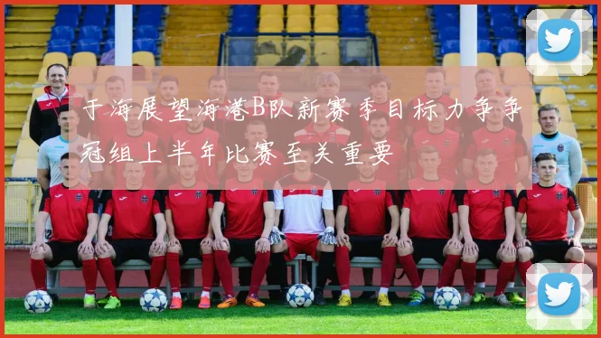 于海展望海港B队新赛季目标力争争冠组上半年比赛至关重要