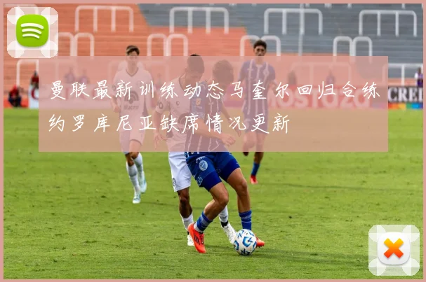 曼联最新训练动态马奎尔回归合练约罗库尼亚缺席情况更新