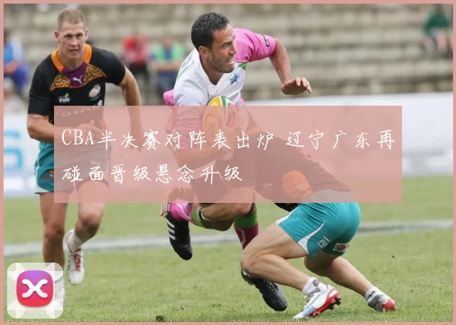 CBA半决赛对阵表出炉 辽宁广东再碰面晋级悬念升级