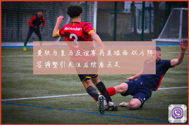 曼联与皇马友谊赛再度碰面 双方阵容调整引关注后续看点足