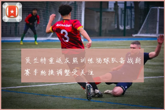 莫兰特重返灰熊训练场球队备战新赛季轮换调整受关注