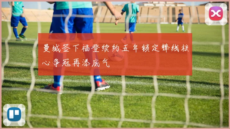 曼城签下福登续约五年锁定锋线核心争冠再添底气