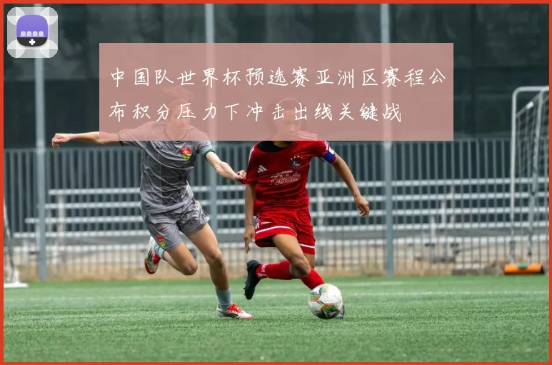 中国队世界杯预选赛亚洲区赛程公布积分压力下冲击出线关键战