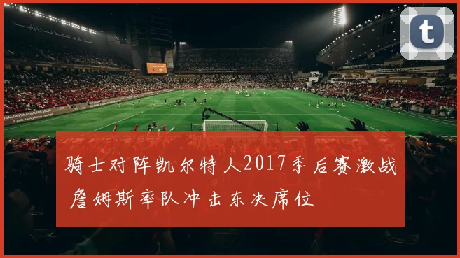 骑士对阵凯尔特人2017季后赛激战 詹姆斯率队冲击东决席位