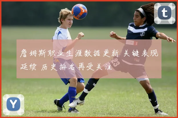 詹姆斯职业生涯数据更新 关键表现延续 历史排名再受关注