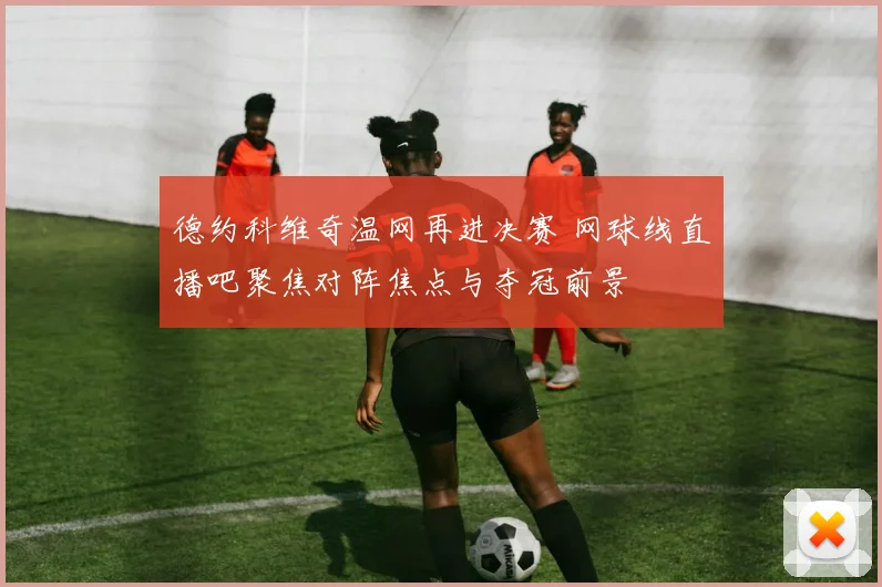 德约科维奇温网再进决赛 网球线直播吧聚焦对阵焦点与夺冠前景