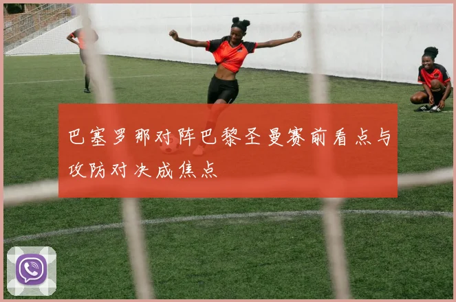 巴塞罗那对阵巴黎圣曼赛前看点与攻防对决成焦点