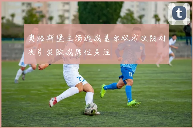 奥格斯堡主场迎战基尔双方攻防对决引发欧战席位关注