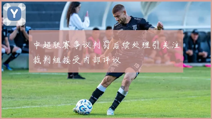 中超联赛争议判罚后续处理引关注裁判组接受内部评议