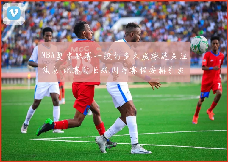 NBA夏季联赛一般打多久成球迷关注焦点 比赛时长规则与赛程安排引发讨论