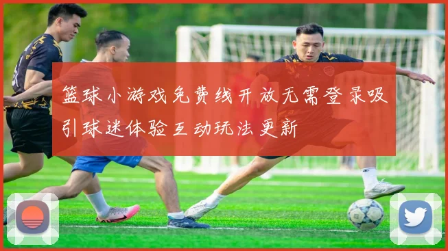 篮球小游戏免费线开放无需登录吸引球迷体验互动玩法更新