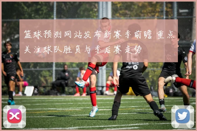 篮球预测网站发布新赛季前瞻 重点关注球队胜负与季后赛走势